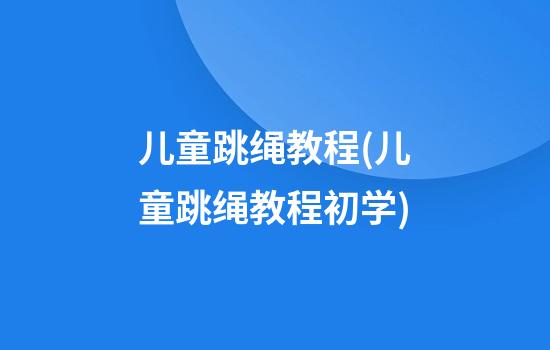 儿童跳绳教程(儿童跳绳教程初学)