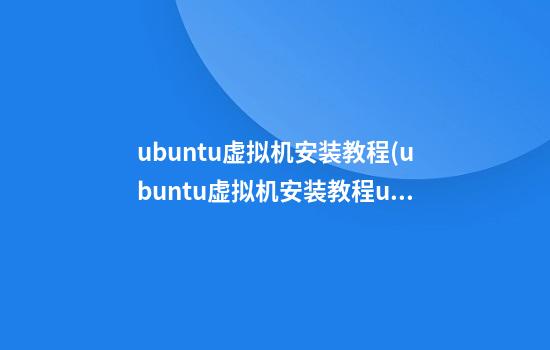 ubuntu虚拟机安装教程(ubuntu虚拟机安装教程ubuntu)