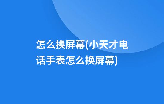 怎么换屏幕(小天才电话手表怎么换屏幕)